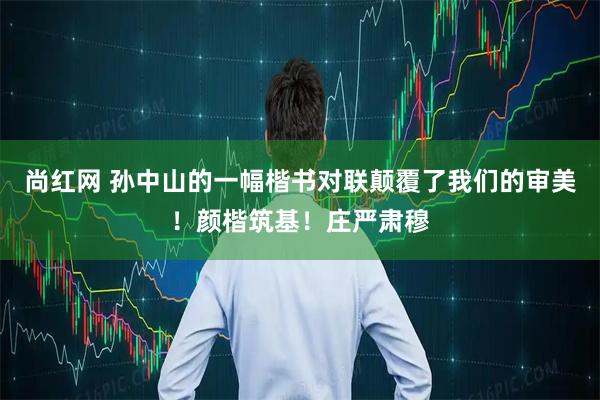 尚红网 孙中山的一幅楷书对联颠覆了我们的审美！颜楷筑基！庄严肃穆