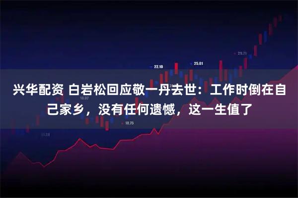 兴华配资 白岩松回应敬一丹去世：工作时倒在自己家乡，没有任何遗憾，这一生值了