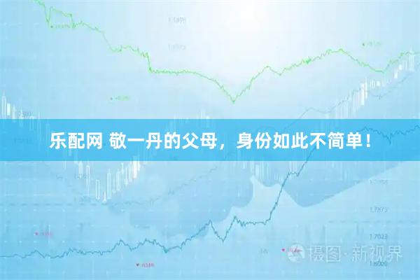 乐配网 敬一丹的父母，身份如此不简单！