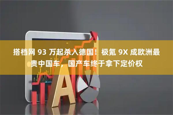 搭档网 93 万起杀入德国！极氪 9X 成欧洲最贵中国车，国产车终于拿下定价权