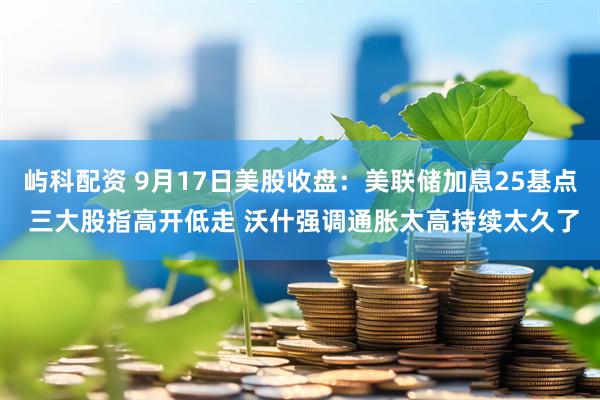 屿科配资 9月17日美股收盘：美联储加息25基点 三大股指高开低走 沃什强调通胀太高持续太久了