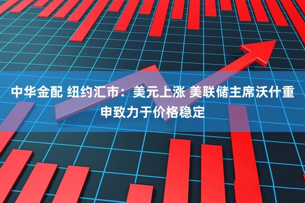 中华金配 纽约汇市：美元上涨 美联储主席沃什重申致力于价格稳定