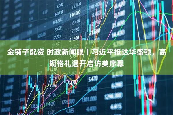 金铺子配资 时政新闻眼丨习近平抵达华盛顿,高规格礼遇开启访美序幕