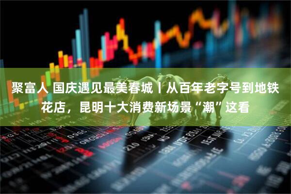 聚富人 国庆遇见最美春城丨从百年老字号到地铁花店，昆明十大消费新场景“潮”这看