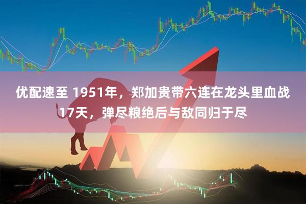 优配速至 1951年，郑加贵带六连在龙头里血战17天，弹尽粮绝后与敌同归于尽