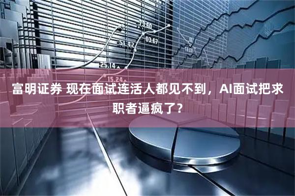 富明证券 现在面试连活人都见不到，AI面试把求职者逼疯了？