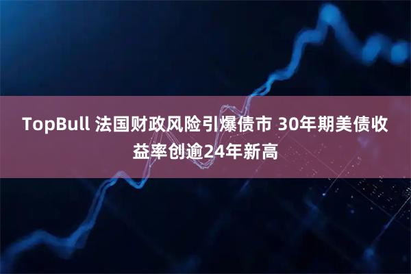 TopBull 法国财政风险引爆债市 30年期美债收益率创逾24年新高