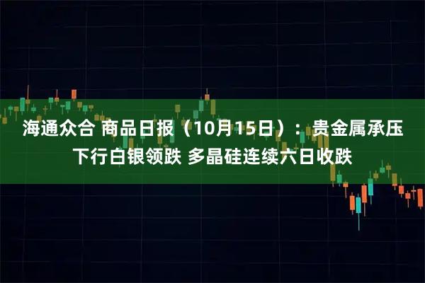 海通众合 商品日报（10月15日）：贵金属承压下行白银领跌 多晶硅连续六日收跌