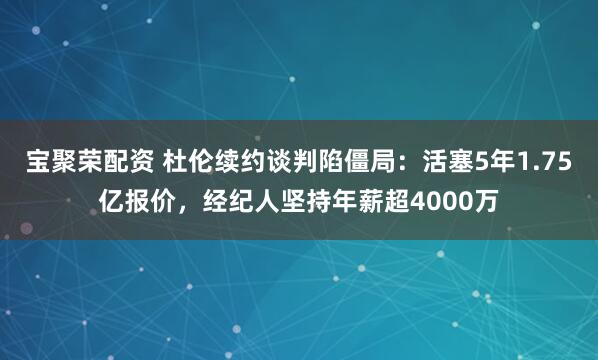 宝聚荣配资 杜伦续约谈判陷僵局:活塞5年1.75亿报价,经纪人坚持年薪超4000万