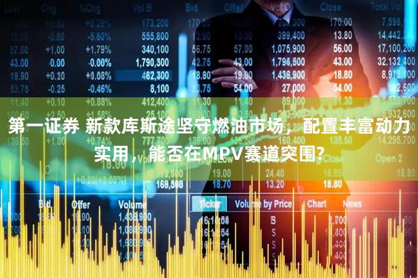 第一证券 新款库斯途坚守燃油市场,配置丰富动力实用,能否在MPV赛道突围?