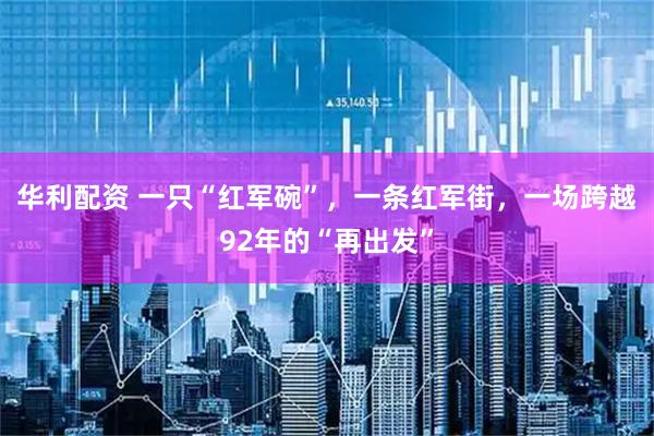 华利配资 一只“红军碗”,一条红军街,一场跨越92年的“再出发”