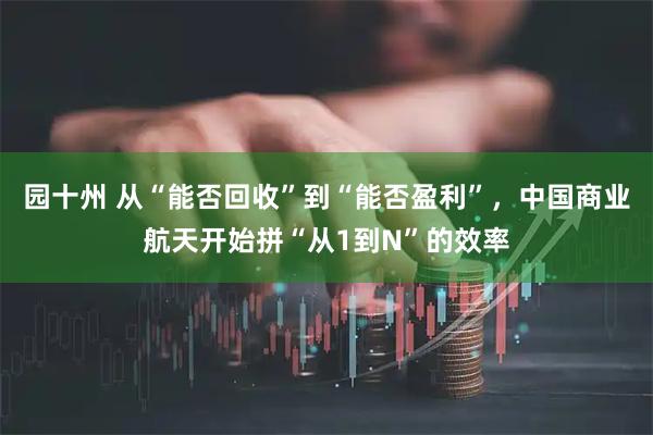 园十州 从“能否回收”到“能否盈利”，中国商业航天开始拼“从1到N”的效率