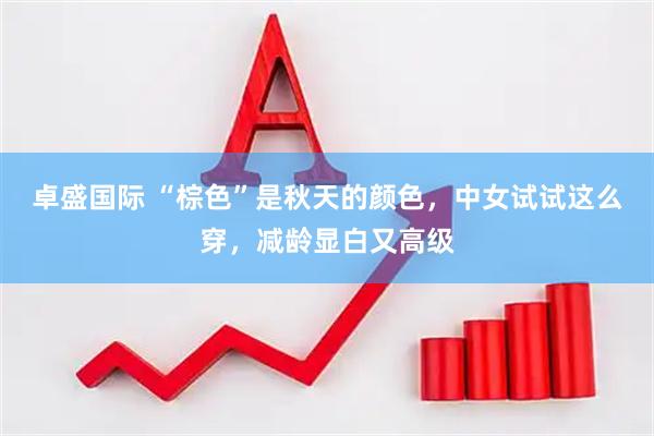 卓盛国际 “棕色”是秋天的颜色，中女试试这么穿，减龄显白又高级