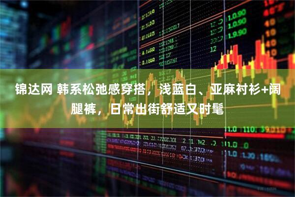 锦达网 韩系松弛感穿搭，浅蓝白、亚麻衬衫+阔腿裤，日常出街舒适又时髦