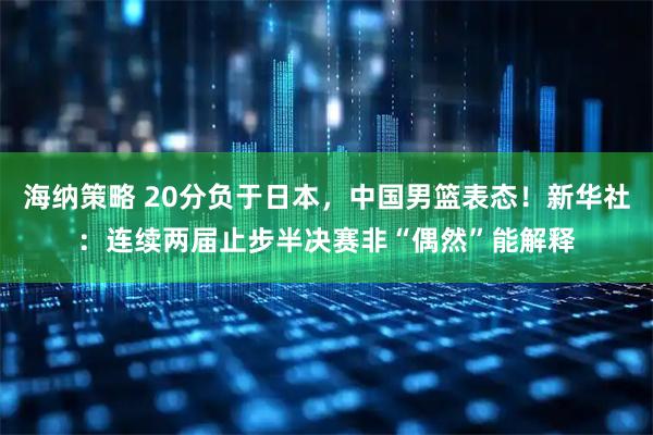 海纳策略 20分负于日本，中国男篮表态！新华社：连续两届止步半决赛非“偶然”能解释