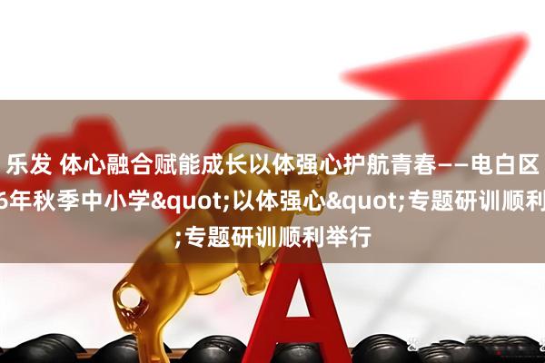 乐发 体心融合赋能成长　以体强心护航青春——电白区2026年秋季中小学"以体强心"专题研训顺利举行