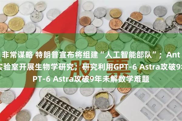 非常谋略 特朗普宣布将组建“人工智能部队”；Anthropic设立湿实验室开展生物学研究；研究利用GPT-6 Astra攻破9年未解数学难题